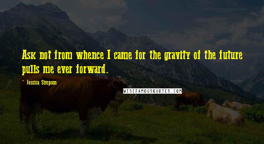 Jessica Simpson quotes: Ask not from whence I came for the gravity of the future pulls me ever forward.