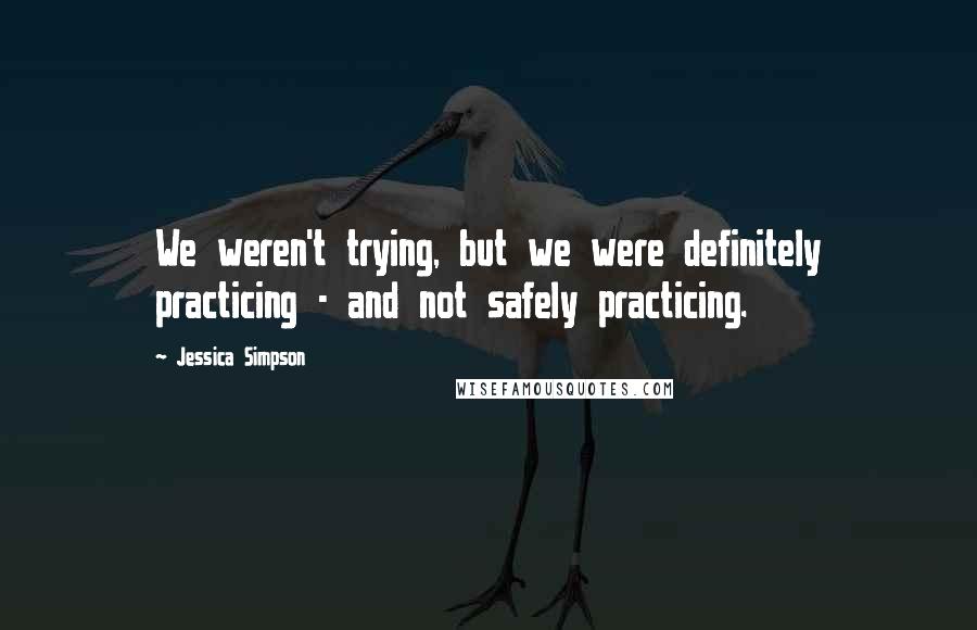 Jessica Simpson quotes: We weren't trying, but we were definitely practicing - and not safely practicing.