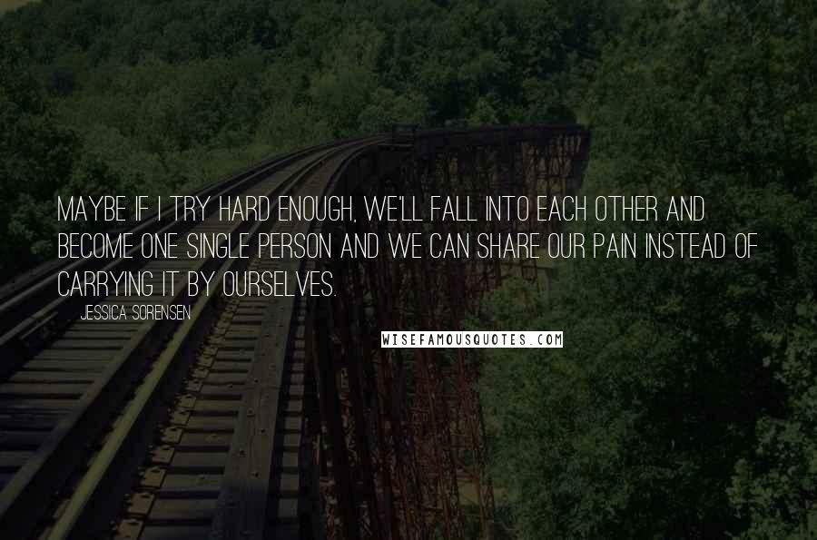 Jessica Sorensen quotes: Maybe if I try hard enough, we'll fall into each other and become one single person and we can share our pain instead of carrying it by ourselves.