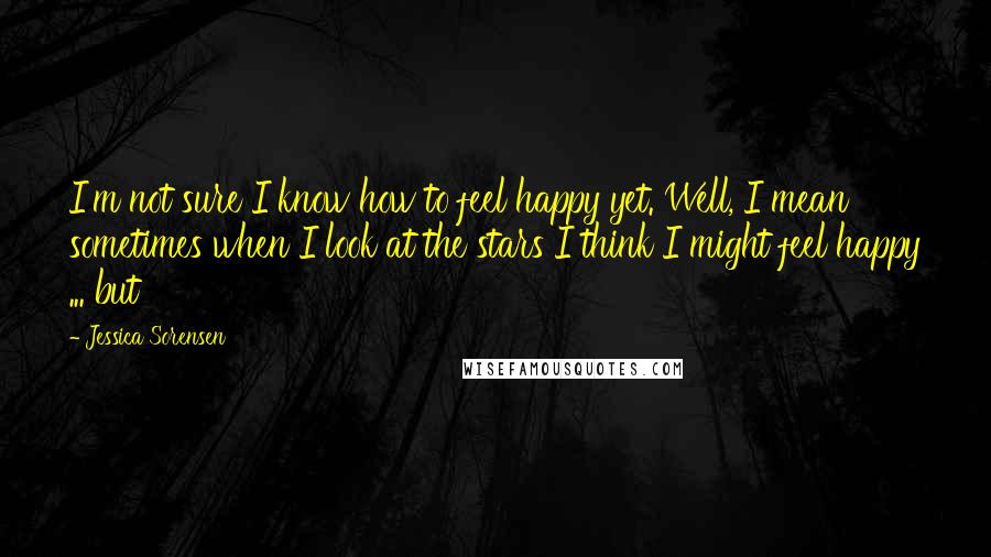 Jessica Sorensen quotes: I'm not sure I know how to feel happy yet. Well, I mean sometimes when I look at the stars I think I might feel happy ... but