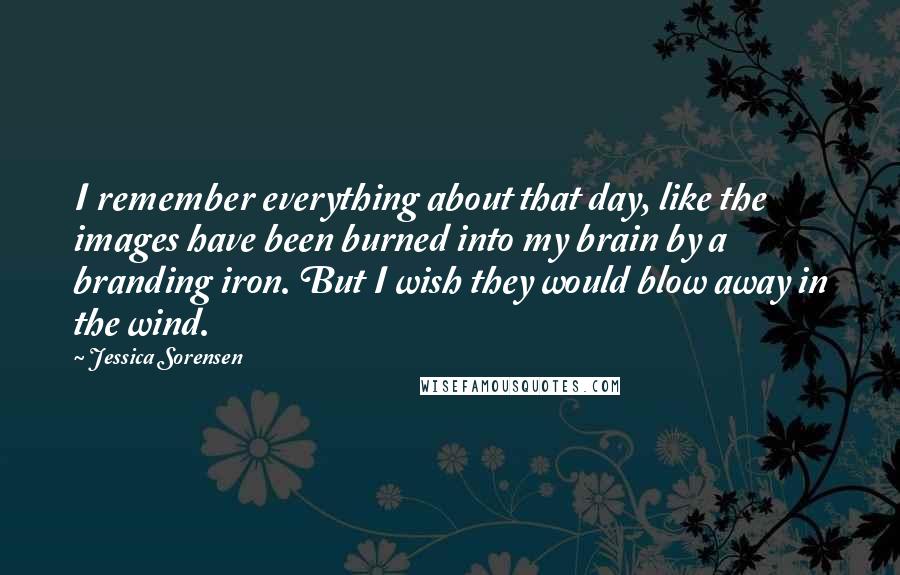 Jessica Sorensen quotes: I remember everything about that day, like the images have been burned into my brain by a branding iron. But I wish they would blow away in the wind.