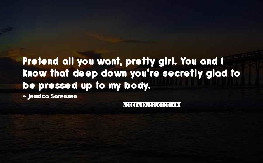 Jessica Sorensen quotes: Pretend all you want, pretty girl. You and I know that deep down you're secretly glad to be pressed up to my body.