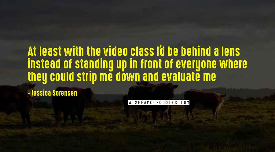 Jessica Sorensen quotes: At least with the video class I'd be behind a lens instead of standing up in front of everyone where they could strip me down and evaluate me
