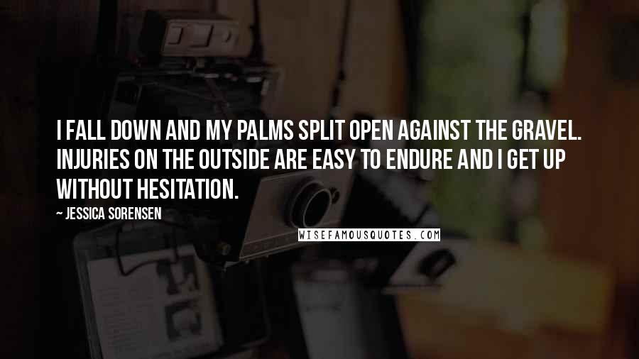 Jessica Sorensen quotes: I fall down and my palms split open against the gravel. Injuries on the outside are easy to endure and I get up without hesitation.