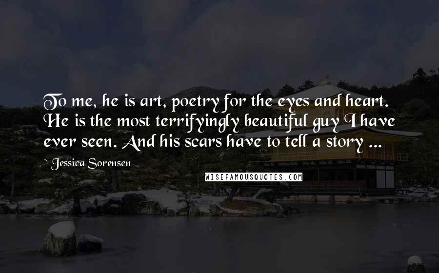 Jessica Sorensen quotes: To me, he is art, poetry for the eyes and heart. He is the most terrifyingly beautiful guy I have ever seen. And his scars have to tell a story