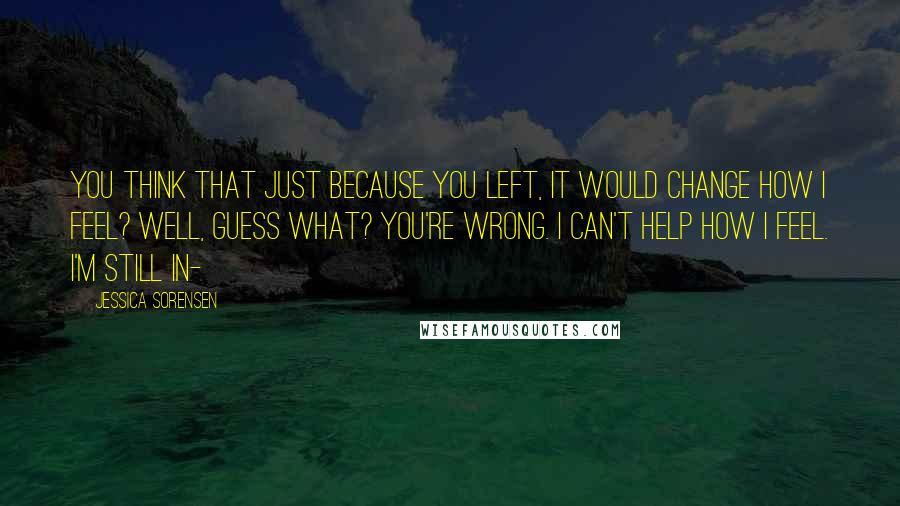 Jessica Sorensen quotes: You think that just because you left, it would change how I feel? Well, guess what? You're wrong. I can't help how I feel. I'm still in-