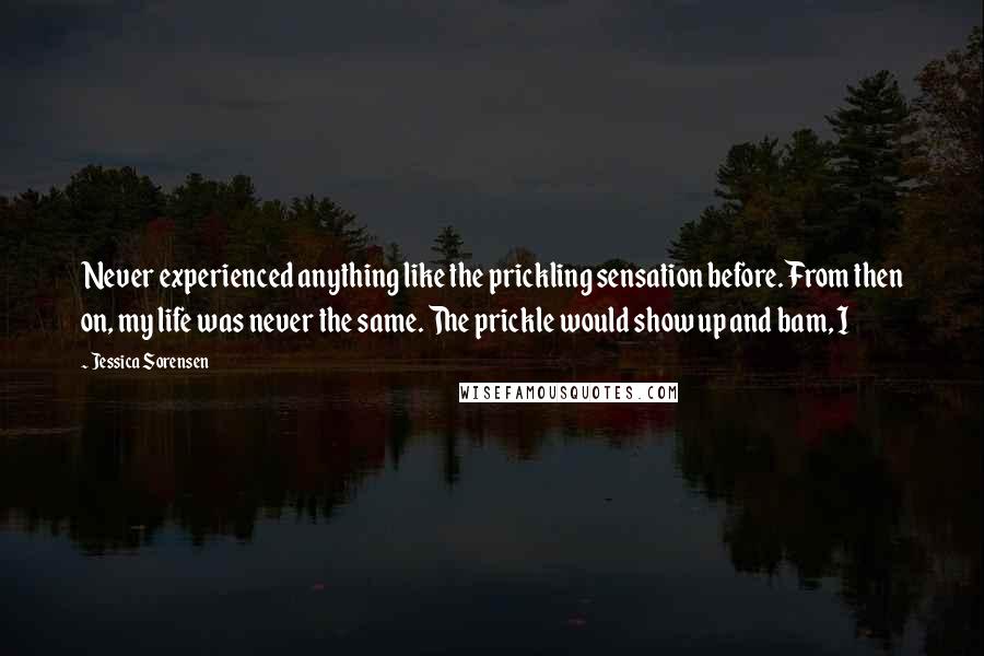 Jessica Sorensen quotes: Never experienced anything like the prickling sensation before. From then on, my life was never the same. The prickle would show up and bam, I