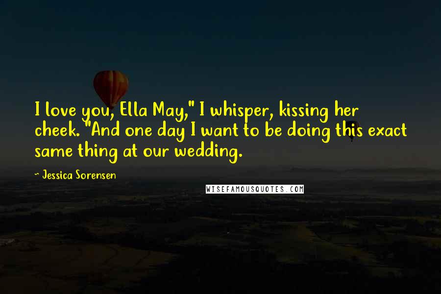 Jessica Sorensen quotes: I love you, Ella May," I whisper, kissing her cheek. "And one day I want to be doing this exact same thing at our wedding.