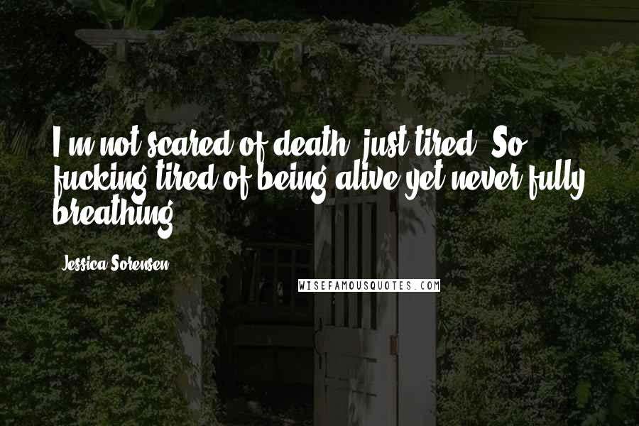 Jessica Sorensen quotes: I'm not scared of death, just tired. So fucking tired of being alive yet never fully breathing.