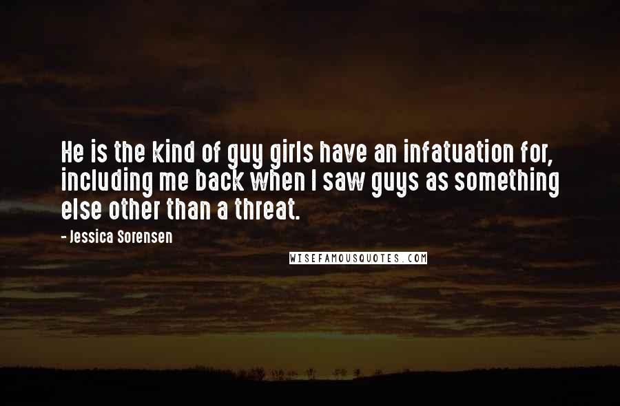 Jessica Sorensen quotes: He is the kind of guy girls have an infatuation for, including me back when I saw guys as something else other than a threat.