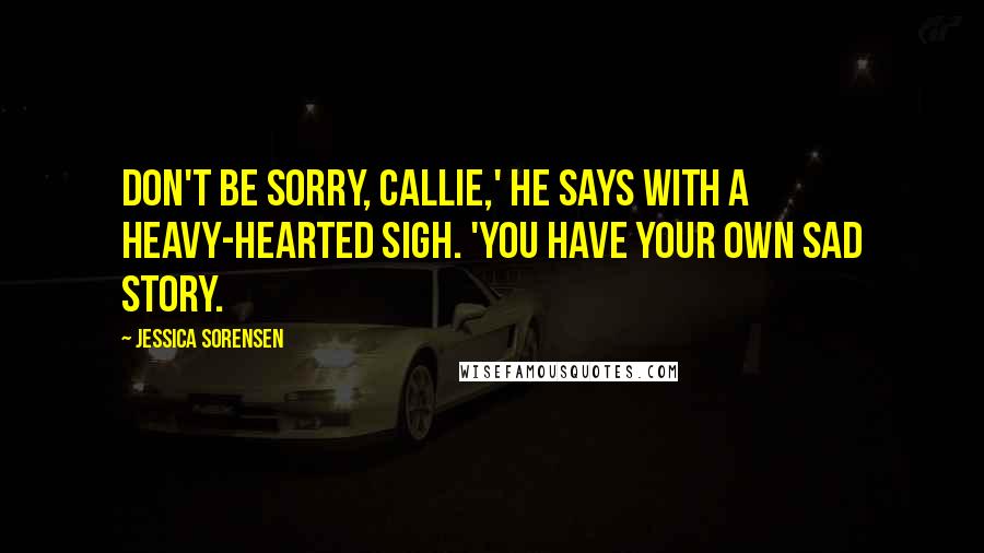 Jessica Sorensen quotes: Don't be sorry, Callie,' he says with a heavy-hearted sigh. 'You have your own sad story.