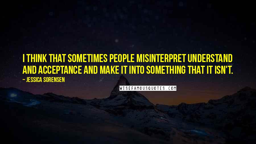 Jessica Sorensen quotes: I think that sometimes people misinterpret understand and acceptance and make it into something that it isn't.