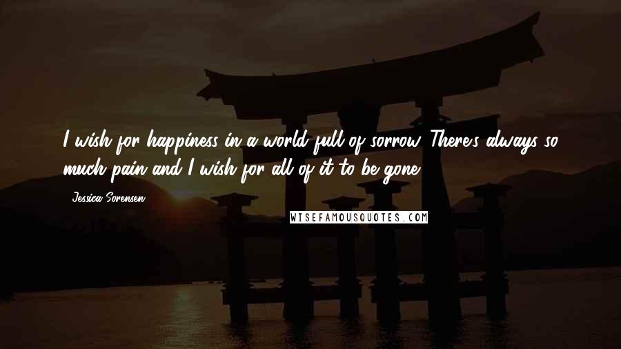 Jessica Sorensen quotes: I wish for happiness in a world full of sorrow. There's always so much pain and I wish for all of it to be gone.