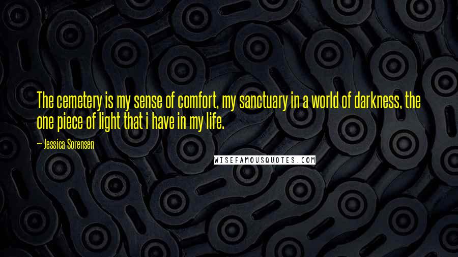 Jessica Sorensen quotes: The cemetery is my sense of comfort, my sanctuary in a world of darkness, the one piece of light that i have in my life.
