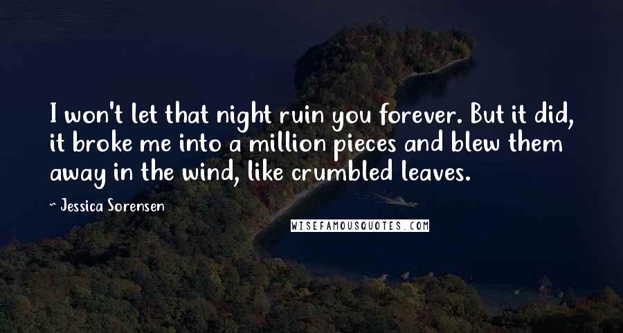 Jessica Sorensen quotes: I won't let that night ruin you forever. But it did, it broke me into a million pieces and blew them away in the wind, like crumbled leaves.