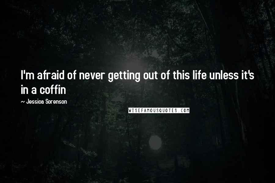 Jessica Sorenson quotes: I'm afraid of never getting out of this life unless it's in a coffin