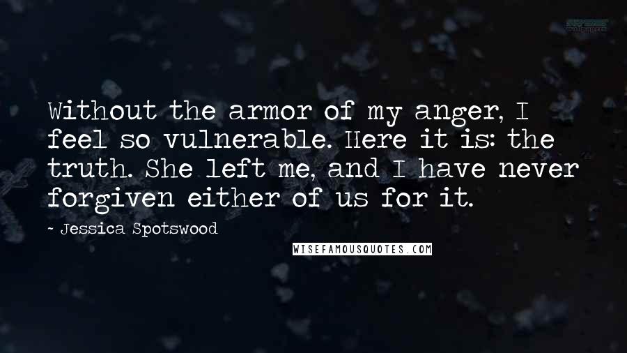 Jessica Spotswood quotes: Without the armor of my anger, I feel so vulnerable. Here it is: the truth. She left me, and I have never forgiven either of us for it. Jessica Spotswood quotes: Without the armor of my anger, I feel so vulnerable. Here it is: the truth. She left me, and I have never forgiven either of us for it.