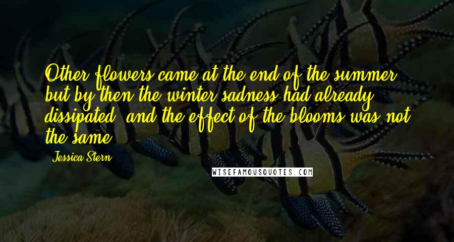 Jessica Stern quotes: Other flowers came at the end of the summer, but by then the winter sadness had already dissipated, and the effect of the blooms was not the same.