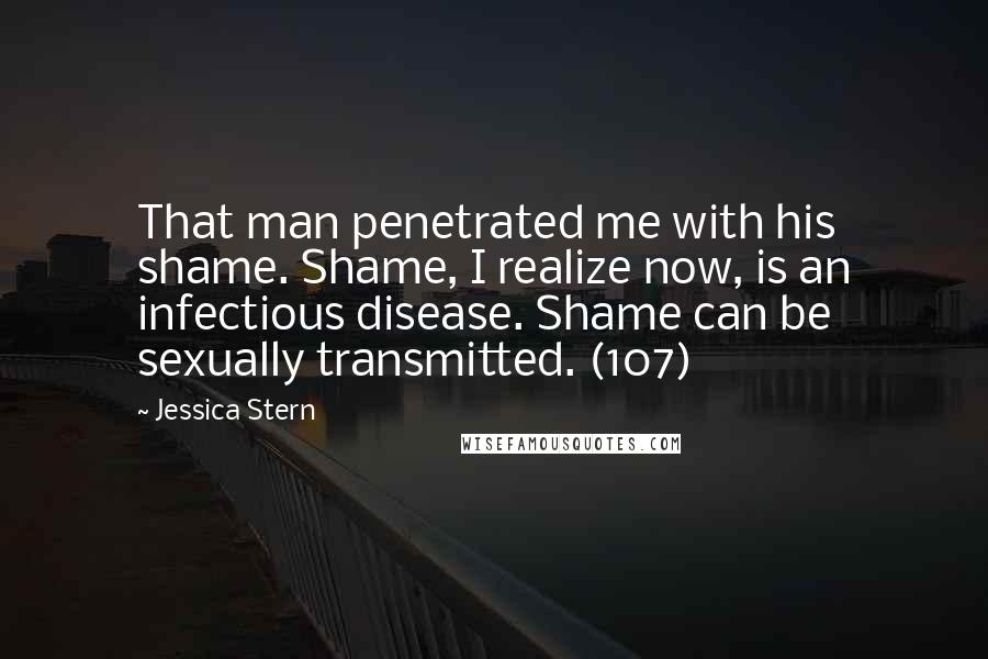 Jessica Stern quotes: That man penetrated me with his shame. Shame, I realize now, is an infectious disease. Shame can be sexually transmitted. (107)