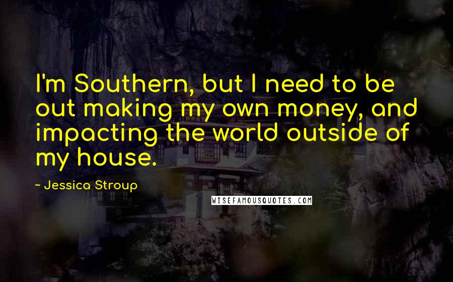 Jessica Stroup quotes: I'm Southern, but I need to be out making my own money, and impacting the world outside of my house.