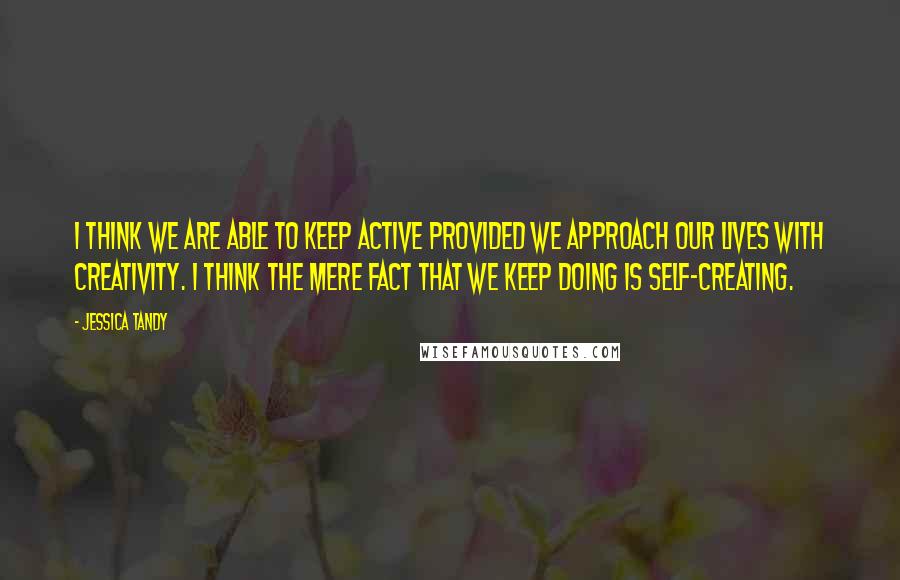 Jessica Tandy quotes: I think we are able to keep active provided we approach our lives with creativity. I think the mere fact that we keep doing is self-creating.