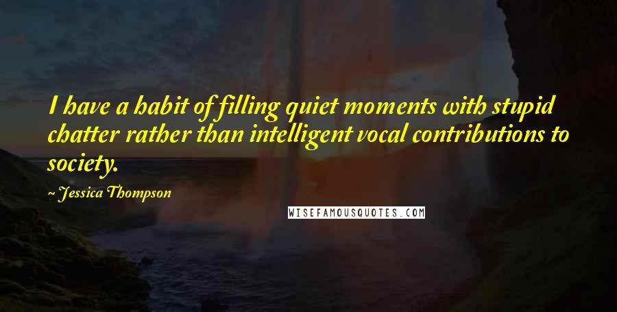 Jessica Thompson quotes: I have a habit of filling quiet moments with stupid chatter rather than intelligent vocal contributions to society. Jessica Thompson quotes: I have a habit of filling quiet moments with stupid chatter rather than intelligent vocal contributions to society.