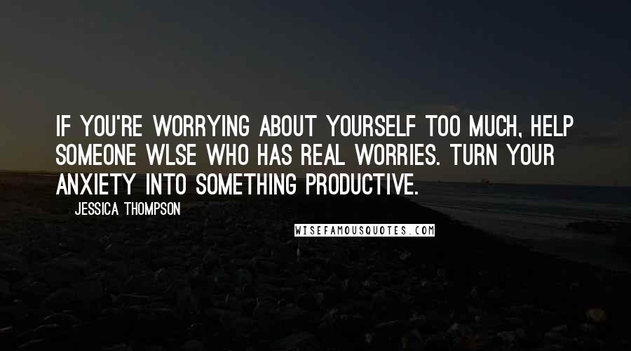 Jessica Thompson quotes: If you're worrying about yourself too much, help someone wlse who has real worries. Turn your anxiety into something productive.