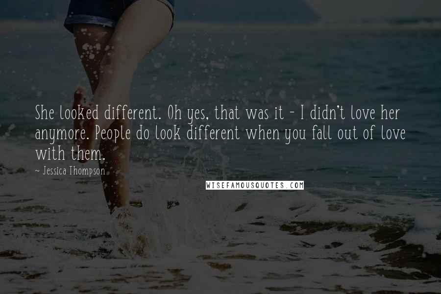 Jessica Thompson quotes: She looked different. Oh yes, that was it - I didn't love her anymore. People do look different when you fall out of love with them. Jessica Thompson quotes: She looked different. Oh yes, that was it - I didn't love her anymore. People do look different when you fall out of love with them.