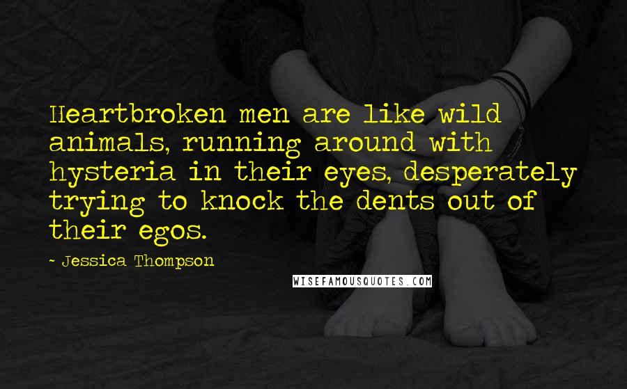 Jessica Thompson quotes: Heartbroken men are like wild animals, running around with hysteria in their eyes, desperately trying to knock the dents out of their egos. Jessica Thompson quotes: Heartbroken men are like wild animals, running around with hysteria in their eyes, desperately trying to knock the dents out of their egos.