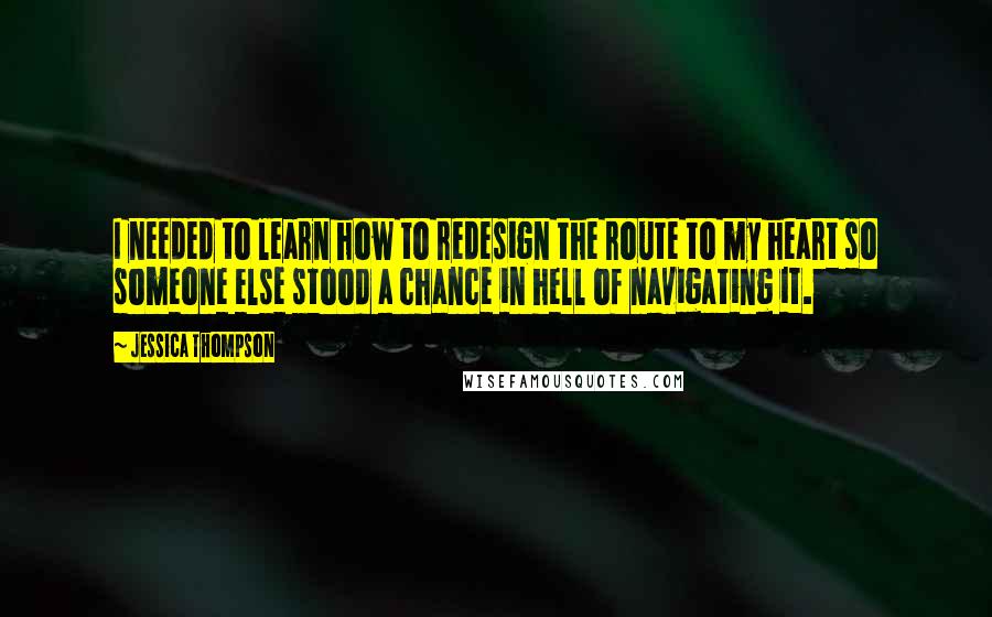 Jessica Thompson quotes: I needed to learn how to redesign the route to my heart so someone else stood a chance in hell of navigating it. Jessica Thompson quotes: I needed to learn how to redesign the route to my heart so someone else stood a chance in hell of navigating it.