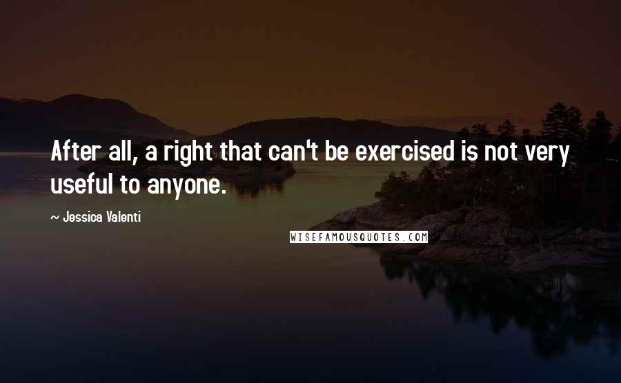 Jessica Valenti quotes: After all, a right that can't be exercised is not very useful to anyone.