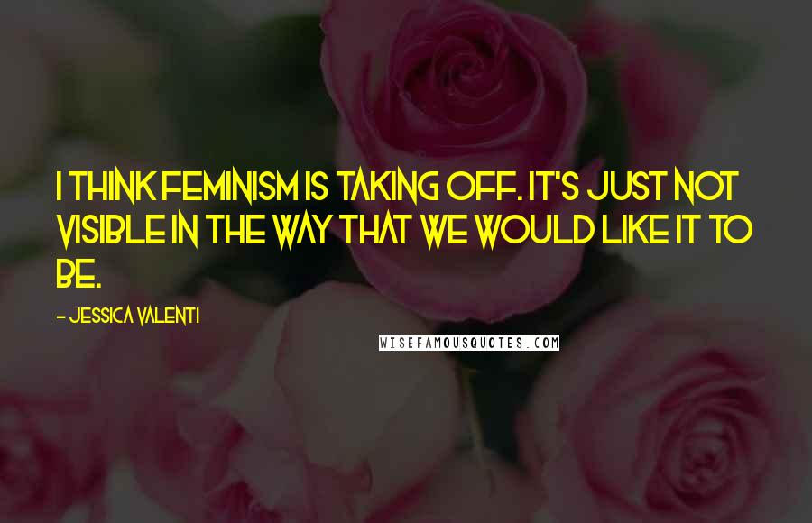 Jessica Valenti quotes: I think feminism is taking off. It's just not visible in the way that we would like it to be.