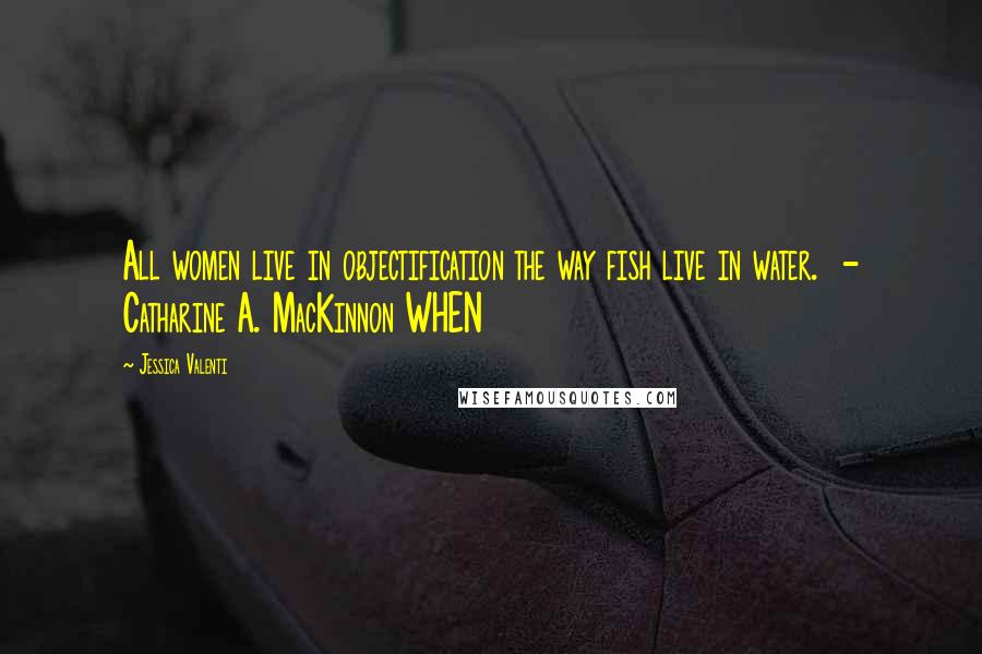 Jessica Valenti quotes: All women live in objectification the way fish live in water. - Catharine A. MacKinnon WHEN