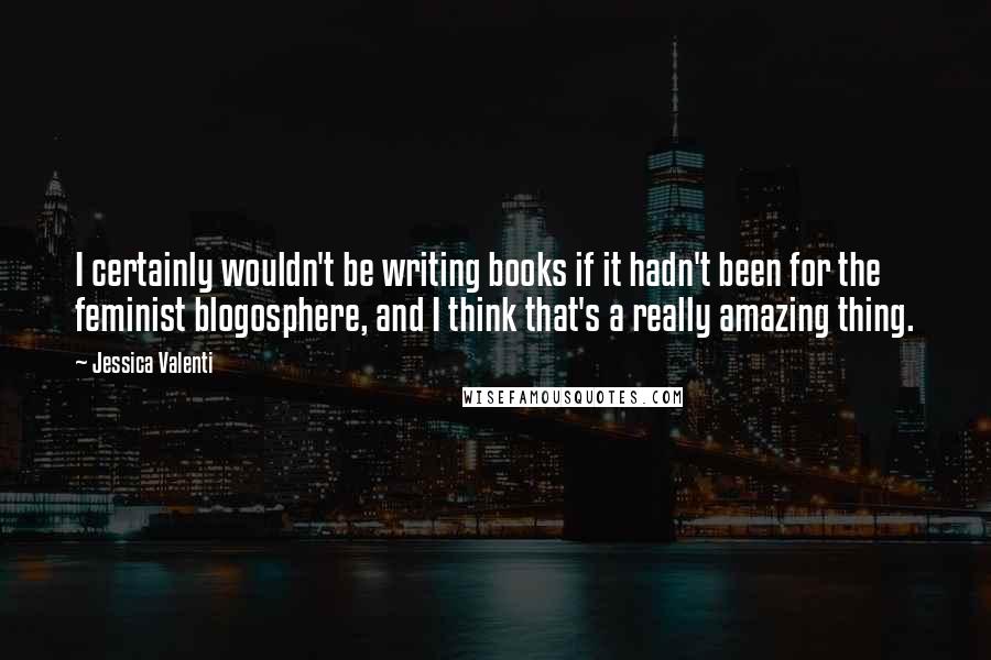 Jessica Valenti quotes: I certainly wouldn't be writing books if it hadn't been for the feminist blogosphere, and I think that's a really amazing thing.