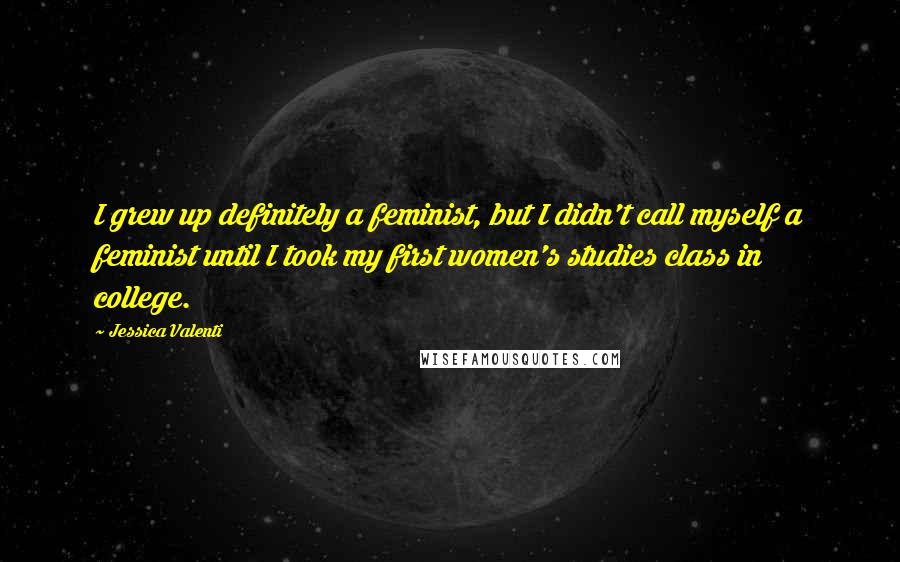 Jessica Valenti quotes: I grew up definitely a feminist, but I didn't call myself a feminist until I took my first women's studies class in college.