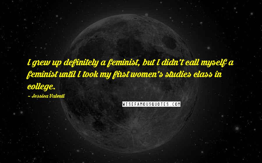 Jessica Valenti quotes: I grew up definitely a feminist, but I didn't call myself a feminist until I took my first women's studies class in college. Jessica Valenti quotes: I grew up definitely a feminist, but I didn't call myself a feminist until I took my first women's studies class in college.