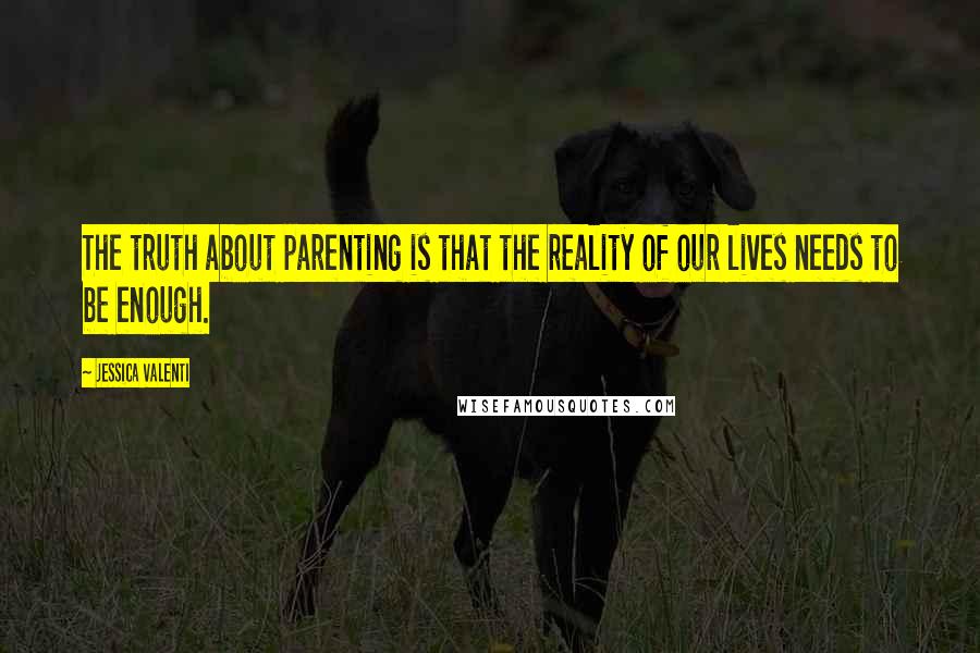 Jessica Valenti quotes: The truth about parenting is that the reality of our lives needs to be enough.