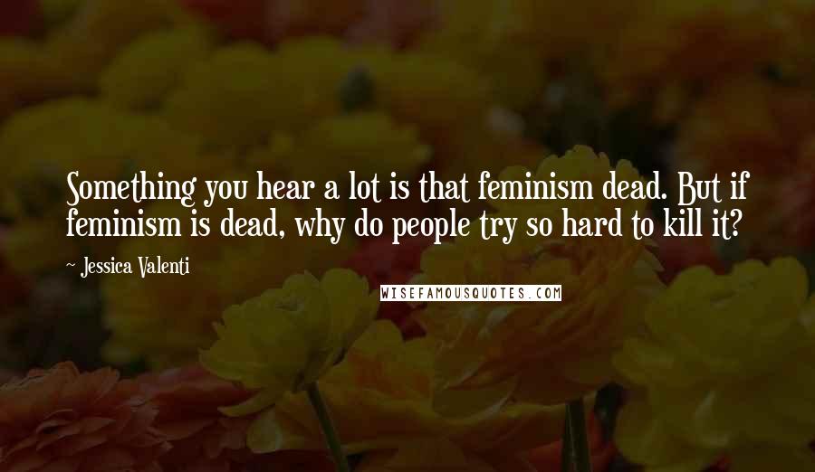 Jessica Valenti quotes: Something you hear a lot is that feminism dead. But if feminism is dead, why do people try so hard to kill it?