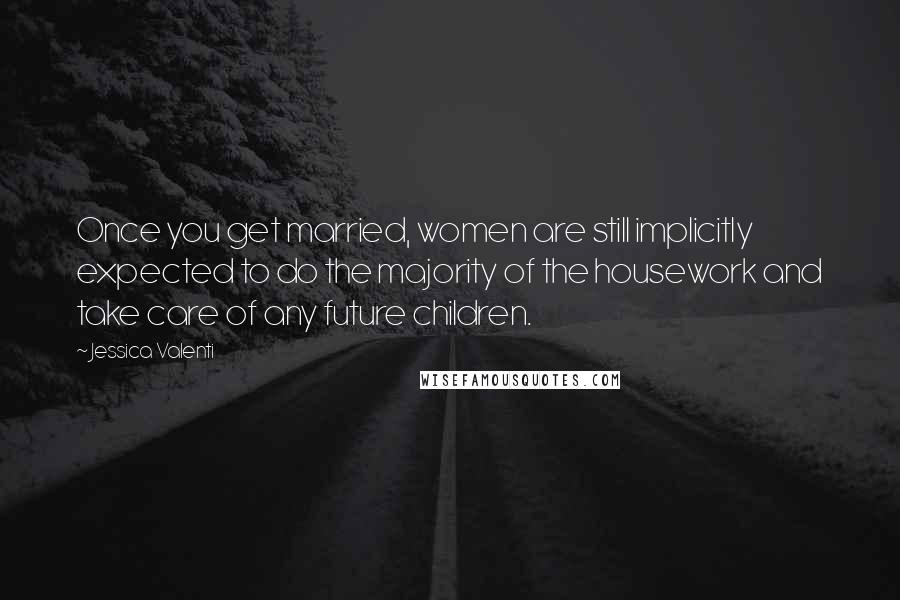 Jessica Valenti quotes: Once you get married, women are still implicitly expected to do the majority of the housework and take care of any future children.