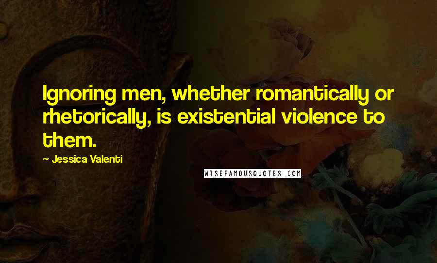 Jessica Valenti quotes: Ignoring men, whether romantically or rhetorically, is existential violence to them.