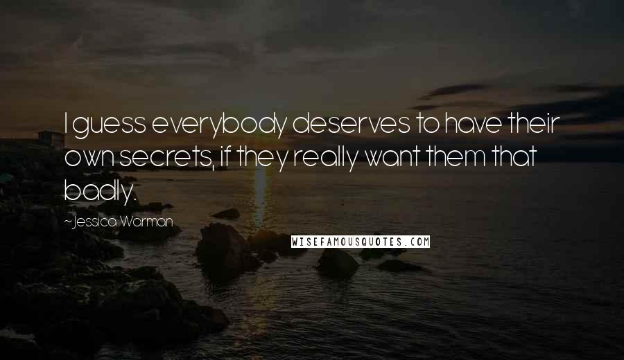 Jessica Warman quotes: I guess everybody deserves to have their own secrets, if they really want them that badly. Jessica Warman quotes: I guess everybody deserves to have their own secrets, if they really want them that badly.