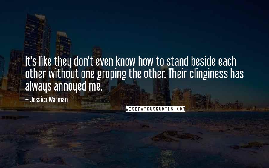 Jessica Warman quotes: It's like they don't even know how to stand beside each other without one groping the other. Their clinginess has always annoyed me. Jessica Warman quotes: It's like they don't even know how to stand beside each other without one groping the other. Their clinginess has always annoyed me.