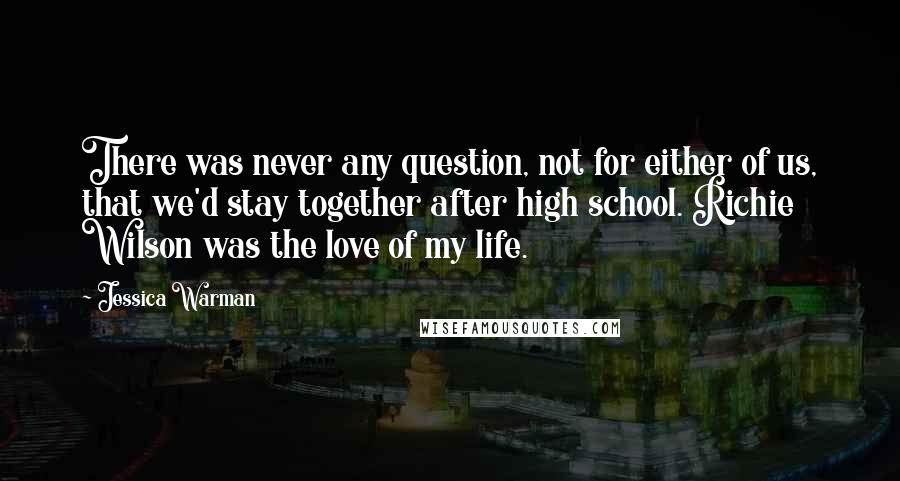 Jessica Warman quotes: There was never any question, not for either of us, that we'd stay together after high school. Richie Wilson was the love of my life. Jessica Warman quotes: There was never any question, not for either of us, that we'd stay together after high school. Richie Wilson was the love of my life.