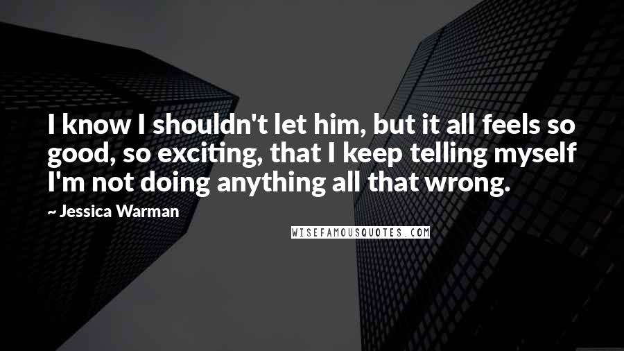 Jessica Warman quotes: I know I shouldn't let him, but it all feels so good, so exciting, that I keep telling myself I'm not doing anything all that wrong.