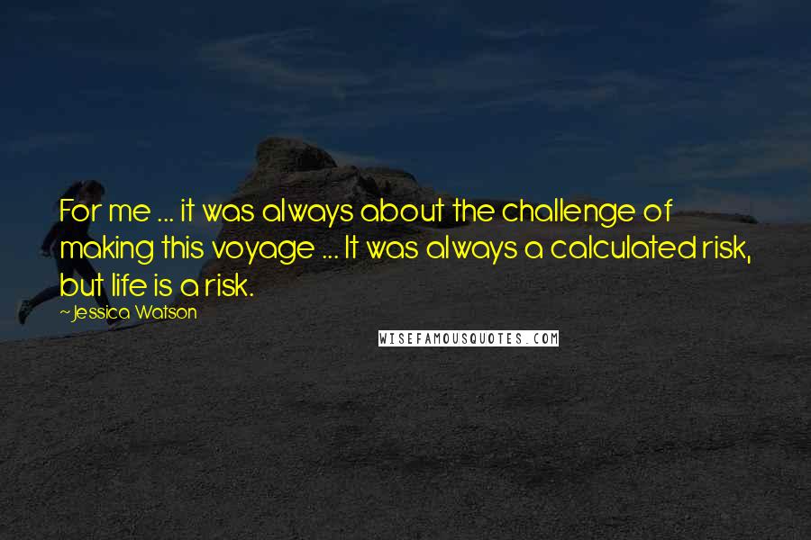 Jessica Watson quotes: For me ... it was always about the challenge of making this voyage ... It was always a calculated risk, but life is a risk. Jessica Watson quotes: For me ... it was always about the challenge of making this voyage ... It was always a calculated risk, but life is a risk.