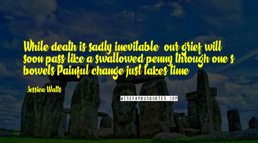 Jessica Watts quotes: While death is sadly inevitable, our grief will soon pass like a swallowed penny through one's bowels.Painful change just takes time.