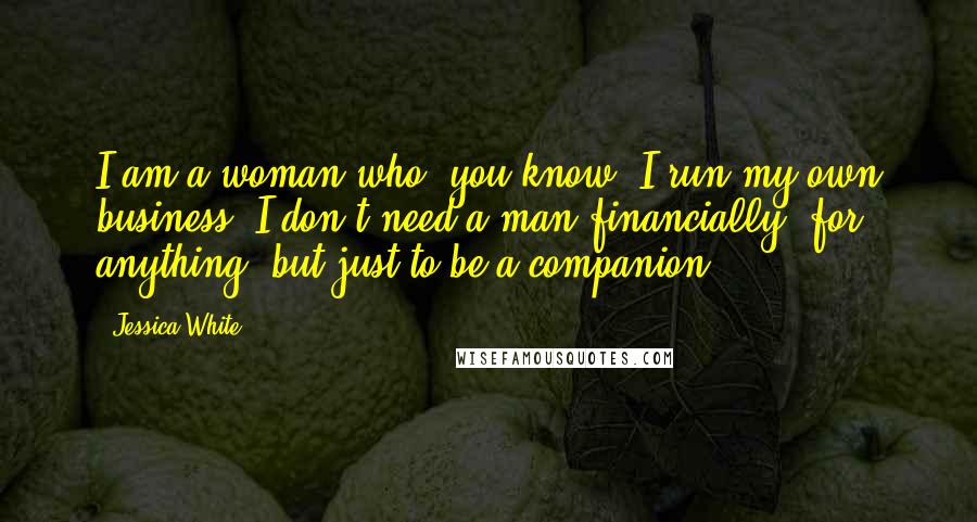 Jessica White quotes: I am a woman who, you know, I run my own business. I don't need a man financially, for anything, but just to be a companion. Jessica White quotes: I am a woman who, you know, I run my own business. I don't need a man financially, for anything, but just to be a companion.