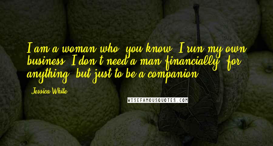 Jessica White quotes: I am a woman who, you know, I run my own business. I don't need a man financially, for anything, but just to be a companion.