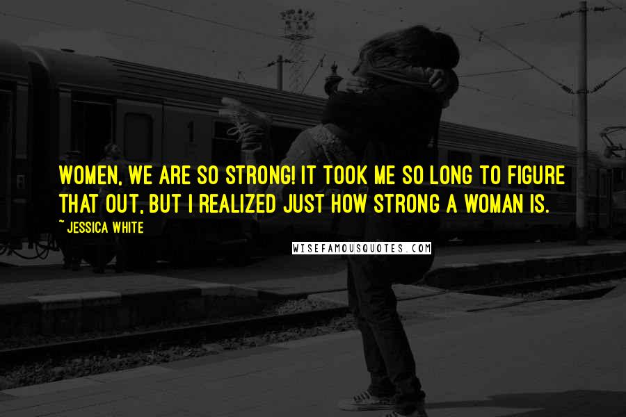 Jessica White quotes: Women, we are so strong! It took me so long to figure that out, but I realized just how strong a woman is.