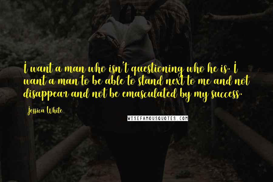 Jessica White quotes: I want a man who isn't questioning who he is. I want a man to be able to stand next to me and not disappear and not be emasculated by